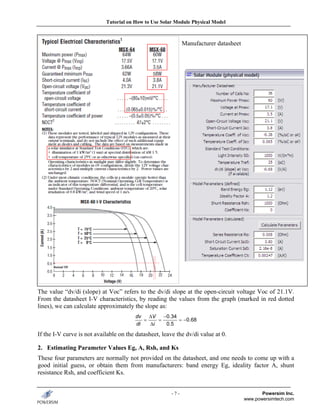 Tutorial on How to Use Solar Module Physical Model



                                                              Manufacturer datasheet




The value “dv/di (slope) at Voc” refers to the dv/di slope at the open-circuit voltage Voc of 21.1V.
From the datasheet I-V characteristics, by reading the values from the graph (marked in red dotted
lines), we can calculate approximately the slope as:
                                        dv   ΔV   −0.34
                                           =    =       = −0.68
                                        di   Δi    0.5

If the I-V curve is not available on the datasheet, leave the dv/di value at 0.

2. Estimating Parameter Values Eg, A, Rsh, and Ks
These four parameters are normally not provided on the datasheet, and one needs to come up with a
good initial guess, or obtain them from manufacturers: band energy Eg, ideality factor A, shunt
resistance Rsh, and coefficient Ks.


                                                        -7-                                   Powersim Inc.
                                                                                       www.powersimtech.com
 