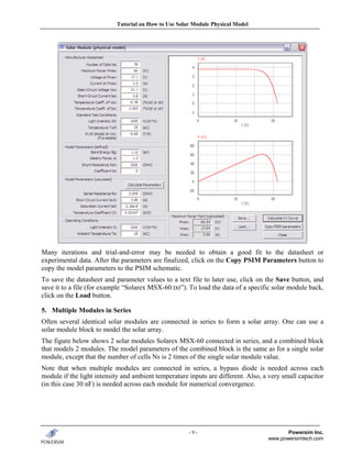 Tutorial on How to Use Solar Module Physical Model




Many iterations and trial-and-error may be needed to obtain a good fit to the datasheet or
experimental data. After the parameters are finalized, click on the Copy PSIM Parameters button to
copy the model parameters to the PSIM schematic.
To save the datasheet and parameter values to a text file to later use, click on the Save button, and
save it to a file (for example “Solarex MSX-60.txt”). To load the data of a specific solar module back,
click on the Load button.

5. Multiple Modules in Series
Often several identical solar modules are connected in series to form a solar array. One can use a
solar module block to model the solar array.
The figure below shows 2 solar modules Solarex MSX-60 connected in series, and a combined block
that models 2 modules. The model parameters of the combined block is the same as for a single solar
module, except that the number of cells Ns is 2 times of the single solar module value.
Note that when multiple modules are connected in series, a bypass diode is needed across each
module if the light intensity and ambient temperature inputs are different. Also, a very small capacitor
(in this case 30 nF) is needed across each module for numerical convergence.




                                                      -9-                                 Powersim Inc.
                                                                                   www.powersimtech.com
 