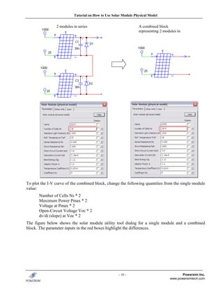 Tutorial on How to Use Solar Module Physical Model


                2 modules in series                             A combined block
                                                                representing 2 modules in
                                                                   i




To plot the I-V curve of the combined block, change the following quantities from the single module
value:
       Number of Cells Ns * 2
       Maximum Power Pmax * 2
       Voltage at Pmax * 2
       Open-Circuit Voltage Voc * 2
       dv/di (slope) at Voc * 2
The figure below shows the solar module utility tool dialog for a single module and a combined
block. The parameter inputs in the red boxes highlight the differences.




                                                    - 10 -                               Powersim Inc.
                                                                                  www.powersimtech.com
 