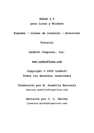 EAGLE 4.0
para Linux y Windows

Esquema - Líneas de conexión - Autoruter

Tutorial

CadSoft Computer, Inc.

www.cadsoftusa.com

Copyright © 2000 CadSoft
Todos los derechos reservados

Traducción por M. Guadilla Barciela
(mariano.guadilla@hispalinux.com)

Revisión por J. L. Gálvez
(joseluis.galvez@hispalinux.com)

 