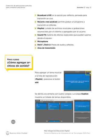 Colección de aplicaciones gratuitas
para contextos educativos	 Spreaker // pág. 12
Índice
Plan Integral de Educación Digital
Gerencia Operativa de Incorporación de Tecnologías (GOInTec)
Broadcast LIVE! es la opción por defecto, pensada para
transmitir en vivo.
Record a new podcast permite grabar un programa a
transmitir en diferido.
Playlist: Listado de archivos musicales o grabaciones
reconocidas por el sistema o agregadas por el usuario.
Sound FX: Galería de efectos especiales que pueden subirse
desde el equipo.
Microphone
Deck 1, Deck 2: Pistas de audio y efectos.
Área de transmisión.
Para agregar un tema musical
a la lista de reproducción
(Playlist), presionar el botón
add.
Se abrirá una ventana con cuatro solapas. La solapa Explore
muestra un listado de temas disponibles.
Paso a paso
¿Cómo agregar ar-
chivos de sonido?
 