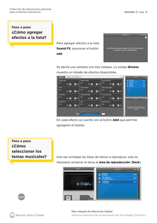 Colección de aplicaciones gratuitas
para contextos educativos	 Spreaker // pág. 15
Índice
Plan Integral de Educación Digital
Gerencia Operativa de Incorporación de Tecnologías (GOInTec)
Para agregar efectos a la lista
Sound FX, presionar el botón
add.
Una vez armadas las listas de temas a reproducir, solo es
necesario arrastrar el tema al área de reproducción (Deck).
Se abrirá una ventana con tres solapas. La solapa Browse
muestra un listado de efectos disponibles.
En cada efecto se cuenta con el botón Add que permite
agregarlo al listado.
Paso a paso
¿Cómo agregar
efectos a la lista?
Paso a paso
¿Cómo
seleccionar los
temas musicales?
 