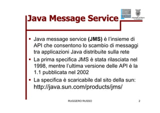 Java Message Service

ƒ Java message service (JMS) è l’insieme di
  API che consentono lo scambio di messaggi
  tra applicazioni Java distribuite sulla rete
ƒ La prima specifica JMS è stata rilasciata nel
  1998, mentre l’ultima versione delle API è la
  1.1 pubblicata nel 2002
ƒ La specifica è scaricabile dal sito della sun:
  http://java.sun.com/products/jms/

                 RUGGERO RUSSO                     2