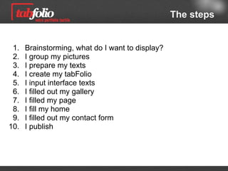 The steps


 1.   Brainstorming: what do I need for further display ?
 2.   I collect my pictures
 3.   I get my text in shape
 4.   I build up my portfolio
 5.   I input interface texts
 6.   I fill out my gallery
 7.   I fill out my page
 8.   I fill my home (page)
 9.   I fill out my contact form
10.   I post

                                     Jump to advanced features
 
