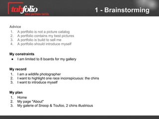 1 - Brainstorming

Advice
1. A portfolio is not a picture catalog
2. A portfolio contains my best pictures
3. A portfolio is build ​to sell me
4. A portfolio should introduce myself

My requirements
 ● I am limited to 8 boards for my gallery

My record
1. I am a wildlife photographer
2. I want to highlight one race inconspicuous: the chins
3. I want to introduce myself

My plan
1. Home
2. My page "About"
3. My galerie of Snoop & Toufoo, 2 illustrious chins
 