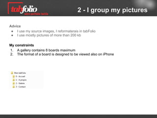 2 - I group my pictures

Advice
 ● I use my source images, I reformaterais in tabFolio
 ● I use mostly pictures of more than 200 kb

My requirements
1. A gallery must have 8 boards maximum
2. The board format used must be compatible with iPhone
 