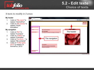 5.2 - Edit text
                                                Choice of texts

6 texts to modify in 2 areas
My header
 1.   I click on "My name" to
      replace "AnomaPics"
 2.   I click on "My activity" to
      replace "Photo
      Animalière"
My browsing
 1.   I click on "Bio" to                       The header
      replace "A propos"
 2.   I click on "Gallery" to
      replace "Exemples"
 3.   I click on "Le lorum..." to   Browsing
      replace "Me contacter"
 4.   I click on "© My name,
      2012" to replace "©
      AnimaPics, 2012"
 