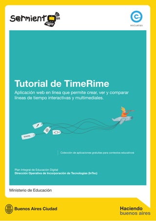 Tutorial de TimeRime
  Aplicación web en línea que permite crear, ver y comparar
  líneas de tiempo interactivas y multimediales.




                                  Colección de aplicaciones gratuitas para contextos educativos




  Plan Integral de Educación Digital
  Dirección Operativa de Incorporación de Tecnologías (InTec)




Ministerio de Educación
 
