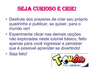 Seja curioso e crie! Desfrute dos prazeres de criar seu próprio quadrinho e publicar, se quiser, para o mundo ver! Experimente clicar nas demais opções não exploradas neste tutorial básico, feito apenas para você ingressar e perceber que é possível aprender se divertindo! Seja feliz! 
