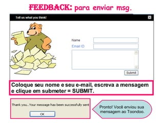 Feedback :  para enviar msg. Coloque seu nome e seu e-mail, escreva a mensagem e clique em submeter = SUBMIT. Pronto! Você enviou sua mensagem ao Toondoo. 