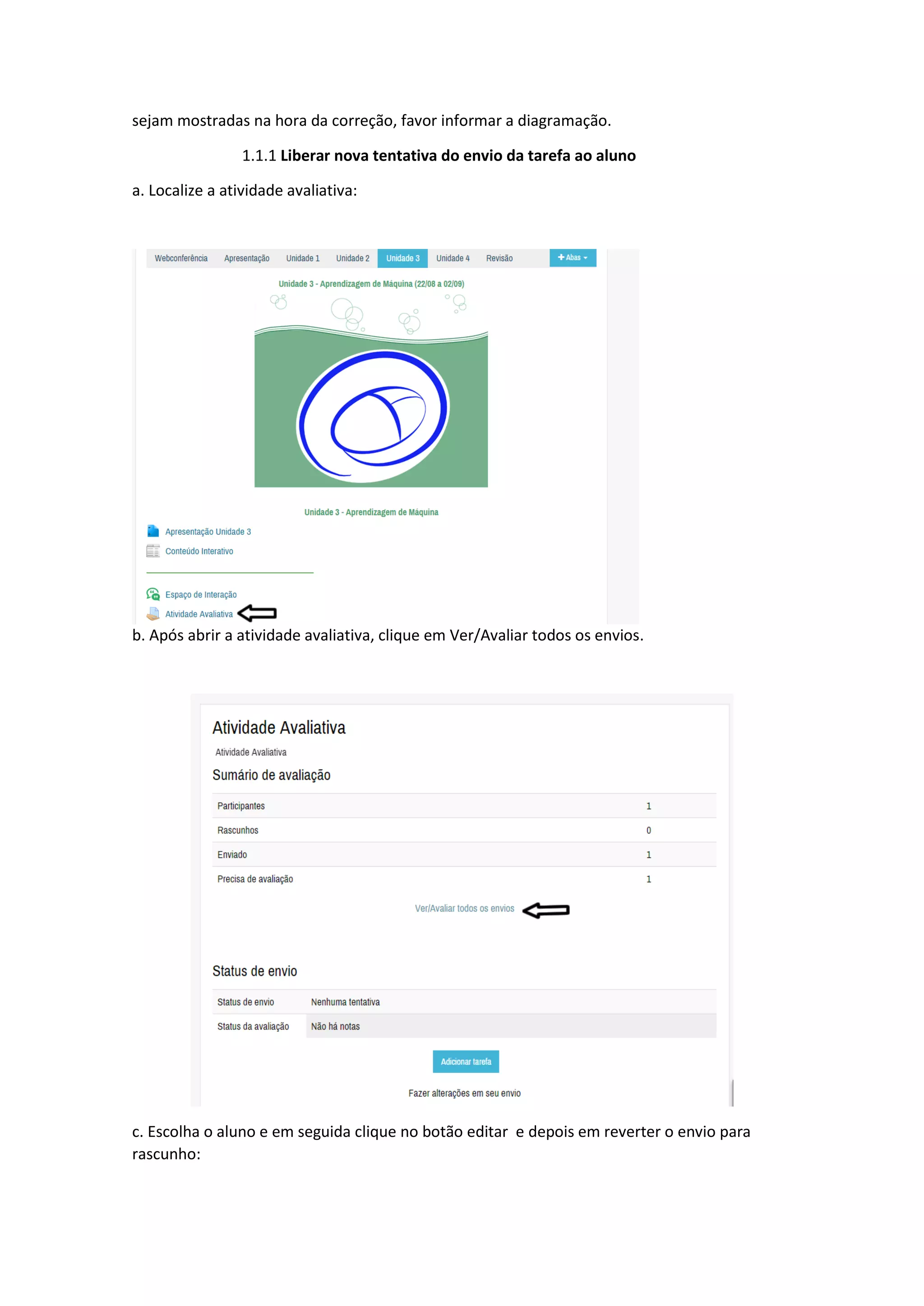 sejam mostradas na hora da correção, favor informar a diagramação.
1.1.1 Liberar nova tentativa do envio da tarefa ao aluno
a. Localize a atividade avaliativa:
b. Após abrir a atividade avaliativa, clique em Ver/Avaliar todos os envios.
c. Escolha o aluno e em seguida clique no botão editar e depois em reverter o envio para
rascunho:
 