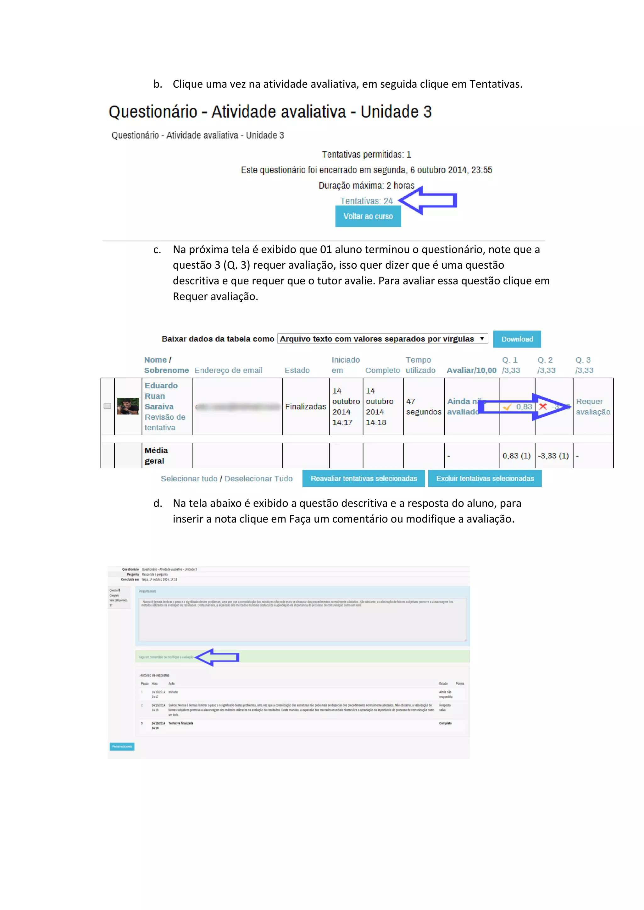 b. Clique uma vez na atividade avaliativa, em seguida clique em Tentativas.
c. Na próxima tela é exibido que 01 aluno terminou o questionário, note que a
questão 3 (Q. 3) requer avaliação, isso quer dizer que é uma questão
descritiva e que requer que o tutor avalie. Para avaliar essa questão clique em
Requer avaliação.
d. Na tela abaixo é exibido a questão descritiva e a resposta do aluno, para
inserir a nota clique em Faça um comentário ou modifique a avaliação.
 