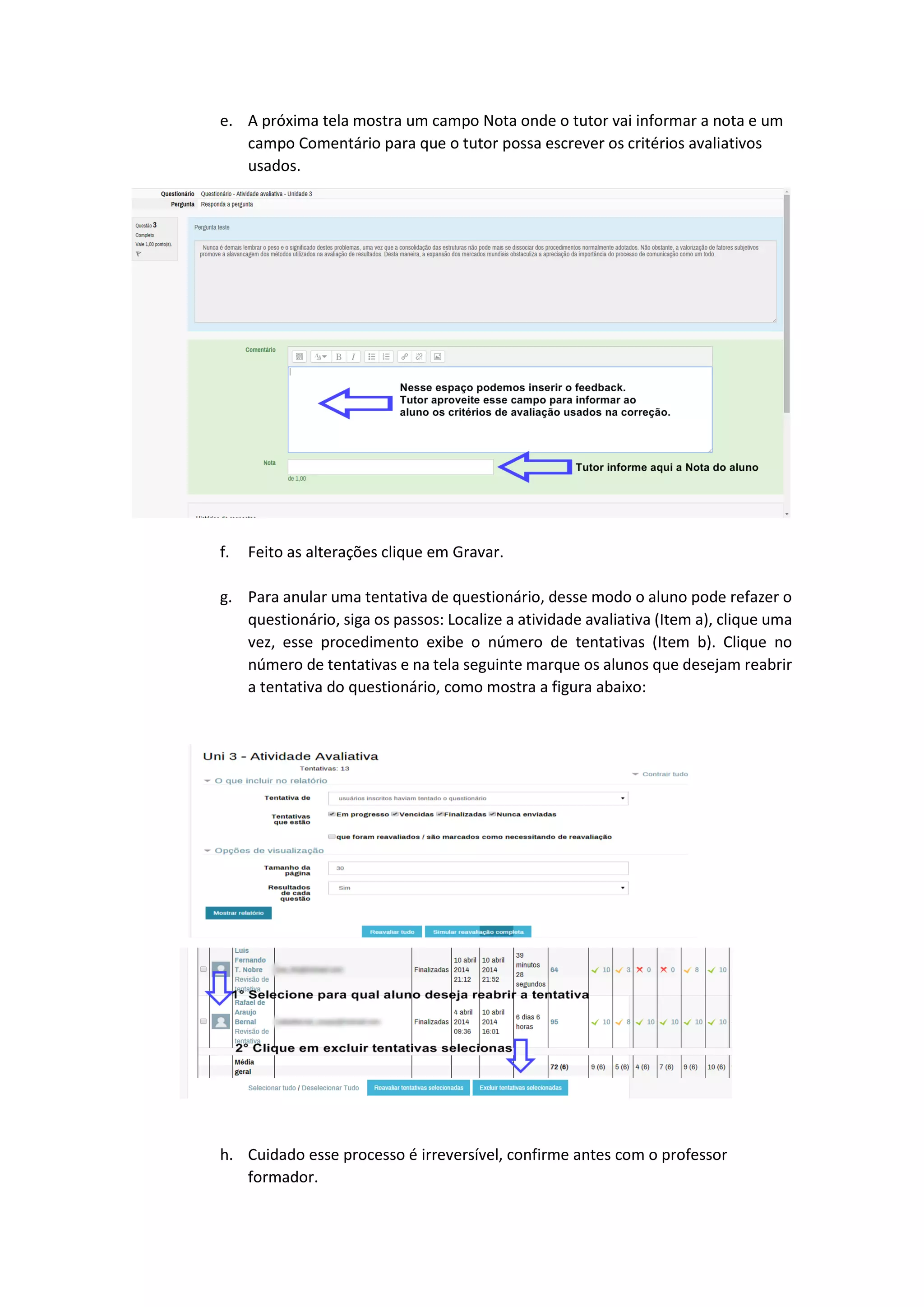 e. A próxima tela mostra um campo Nota onde o tutor vai informar a nota e um
campo Comentário para que o tutor possa escrever os critérios avaliativos
usados.
f. Feito as alterações clique em Gravar.
g. Para anular uma tentativa de questionário, desse modo o aluno pode refazer o
questionário, siga os passos: Localize a atividade avaliativa (Item a), clique uma
vez, esse procedimento exibe o número de tentativas (Item b). Clique no
número de tentativas e na tela seguinte marque os alunos que desejam reabrir
a tentativa do questionário, como mostra a figura abaixo:
h. Cuidado esse processo é irreversível, confirme antes com o professor
formador.
 