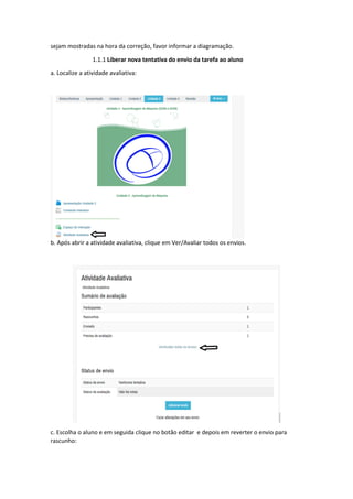 sejam mostradas na hora da correção, favor informar a diagramação.
1.1.1 Liberar nova tentativa do envio da tarefa ao aluno
a. Localize a atividade avaliativa:
b. Após abrir a atividade avaliativa, clique em Ver/Avaliar todos os envios.
c. Escolha o aluno e em seguida clique no botão editar e depois em reverter o envio para
rascunho:
 
