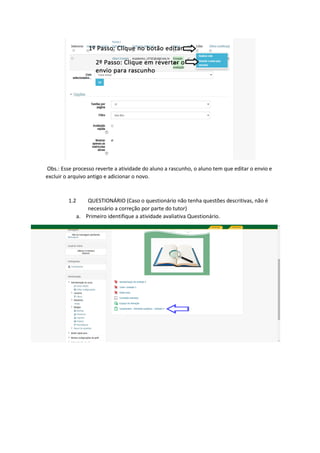 Obs.: Esse processo reverte a atividade do aluno a rascunho, o aluno tem que editar o envio e
excluir o arquivo antigo e adicionar o novo.
1.2 QUESTIONÁRIO (Caso o questionário não tenha questões descritivas, não é
necessário a correção por parte do tutor)
a. Primeiro identifique a atividade avaliativa Questionário.
 