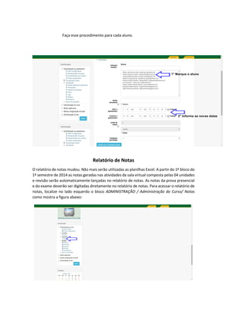 Faça esse procedimento para cada aluno.
Relatório de Notas
O relatório de notas mudou. Não mais serão utilizadas as planilhas Excel. A partir do 1º bloco do
1º semestre de 2014 as notas geradas nas atividades da sala virtual composta pelas 04 unidades
e revisão serão automaticamente lançadas no relatório de notas. As notas da prova presencial
e do exame deverão ser digitadas diretamente no relatório de notas. Para acessar o relatório de
notas, localize no lado esquerdo o bloco ADMINISTRAÇÃO / Administração do Curso/ Notas
como mostra a figura abaixo:
 
