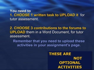 THESE ARE  NOT OPTIONAL ACTIVITIES You need to  1. CHOOSE 1 written task to UPLOAD it   for tutor assessment.  2. CHOOSE 3 contributions to the forums to UPLOAD  them in a Word Document, for tutor assessment. Remember that you need to upload these activities in your assignment's page. 