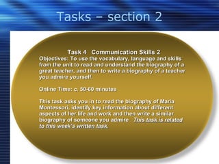 Tasks – section 2 Task 4  Communication Skills 2 Objectives: To use the vocabulary, language and skills from the unit to read and understand the biography of a great teacher, and then to write a biography of a teacher you admire yourself.  Online Time: c. 50-60 minutes This task asks you in to read the biography of Maria Montessori, identify key information about different aspects of her life and work and then write a similar biography of someone you admire  .  This task is related to this week’s written task. 