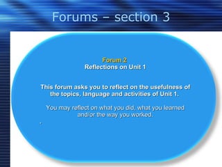 Forums – section 3 Forum 2  Reflections on Unit 1 This forum asks you to reflect on the usefulness of the topics, language and activities of Unit 1.  You may reflect on what you did, what you learned and/or the way you worked. . 