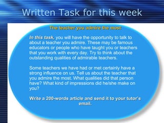 Written Task for this week The teacher you admire the most In this task,  you will have the opportunity to talk to about a teacher you admire. These may be famous educators or people who have taught you or teachers that you work with every day. Try to think about the outstanding qualities of admirable teachers.  Some teachers we have had or met certainly have a strong influence on us. Tell us about the teacher that you admire the most. What qualities did that person have? What kind of impressions did he/she make on you? Write a 200-words article and send it to your tutor’s email. 