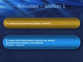 Activities – section 1 1.  Analyzing your learning style(s). (Porfolio)   2.  write a brief article about a teacher you admire.  (send it to your e-tutors- not optional)   (Portoflio – optional) 