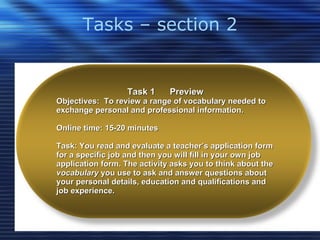 Tasks – section 2 Task 1  Preview Objectives:  To review a range of vocabulary needed to exchange personal and professional information. Online time: 15-20 minutes Task: You read and evaluate a teacher’s application form for a specific job and then you will fill in your own job application form. The activity asks you to think about the  vocabulary  you use to ask and answer questions about your personal details, education and qualifications and job experience.  