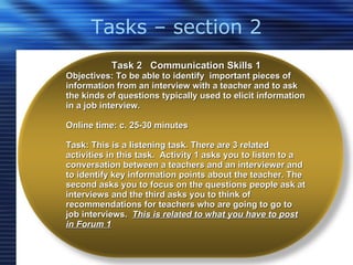 Tasks – section 2 Task 2  Communication Skills 1 Objectives: To be able to identify  important pieces of information from an interview with a teacher and to ask the kinds of questions typically used to elicit information in a job interview. Online time: c. 25-30 minutes Task: This is a listening task. There are 3 related activities in this task.  Activity 1 asks you to listen to a conversation between a teachers and an interviewer and to identify key information points about the teacher. The second asks you to focus on the questions people ask at interviews and the third asks you to think of recommendations for teachers who are going to go to job interviews.  This is related to what you have to post in Forum 1 