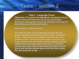 Tasks – section 2 Task 3  Language Focus Objectives: To review and distinguish possessive forms, some of the verb forms we use to ask and answer questions about present and past activities and ways of describing your family and friends. Online Time: c. 20-25 minutes  This task focuses on the language used to ask and answer questions about family and friends, including family relationships, what people  look  like and what people  are  like.  In the first and second activities, you study a family tree and identify details regarding family relationships and facts about their lives. In the third activity you read a short article about someone’s best friend and identify details about what the friend looks like and what she is like.   