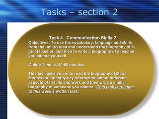 Tasks – section 2 Task 4  Communication Skills 2 Objectives: To use the vocabulary, language and skills from the unit to read and understand the biography of a great teacher, and then to write a biography of a teacher you admire yourself.  Online Time: c. 50-60 minutes This task asks you in to read the biography of Maria Montessori, identify key information about different aspects of her life and work and then write a similar biography of someone you admire  .  This task is related to this week’s written task. 