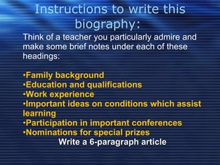 Instructions to write this biography:  Think of a teacher you particularly admire and make some brief notes under each of these headings: Family background Education and qualifications Work experience Important ideas on conditions which assist learning Participation in important conferences Nominations for special prizes Write a 6-paragraph article 