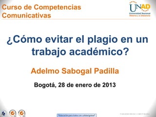 Curso de Competencias
Comunicativas


 ¿Cómo evitar el plagio en un
     trabajo académico?
       Adelmo Sabogal Padilla
        Bogotá, 28 de enero de 2013



                                      FI-GQ-GCMU-004-015 V. 000-27-08-2011
 