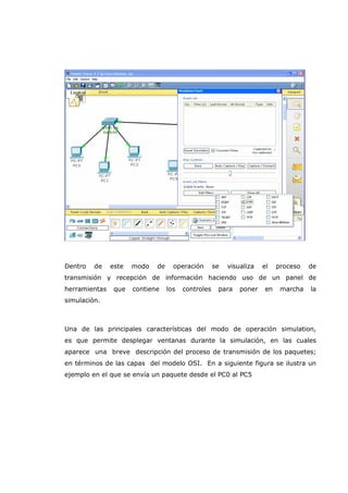 Dentro de este modo de operación se visualiza el proceso de
transmisión y recepción de información haciendo uso de un panel de
herramientas que contiene los controles para poner en marcha la
simulación.
Una de las principales características del modo de operación simulation,
es que permite desplegar ventanas durante la simulación, en las cuales
aparece una breve descripción del proceso de transmisión de los paquetes;
en términos de las capas del modelo OSI. En a siguiente figura se ilustra un
ejemplo en el que se envía un paquete desde el PC0 al PC5
 