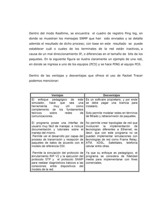 Dentro del modo Realtime, se encuentra el cuadro de registro Ping log, en
donde se muestran los mensajes SNMP que han sido enviados y se detalla
además el resultado de dicho proceso; con base en este resultado se puede
establecer cuál o cuales de los terminales de la red están inactivos, a
causa de un mal direccionamiento IP, o diferencias en el tamaño de bits de los
paquetes. En la siguiente figura se ilustra claramente un ejemplo de una red,
en donde se ingresa a uno de los equipos (PC5) y se hace PING al equipo PC0.
Dentro de las ventajas y desventajas que ofrece el uso de Packet Tracer
podemos mencionar:
 