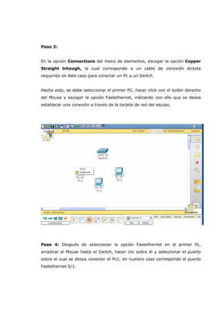 Paso 3:
En la opción Connections del menú de elementos, escoger la opción Copper
Straight trhough, la cual corresponde a un cable de conexión directa
requerido en éste caso para conectar un Pc a un Switch.
Hecho esto, se debe seleccionar el primer PC, hacer click con el botón derecho
del Mouse y escoger la opción Fastethernet, indicando con ello que se desea
establecer una conexión a través de la tarjeta de red del equipo.
Paso 4: Después de seleccionar la opción Fastethernet en el primer Pc,
arrastrar el Mouse hasta el Switch, hacer clic sobre él y seleccionar el puerto
sobre el cual se desea conectar el Pc1, en nuestro caso corresponde al puerto
Fastethernet 0/1.
 