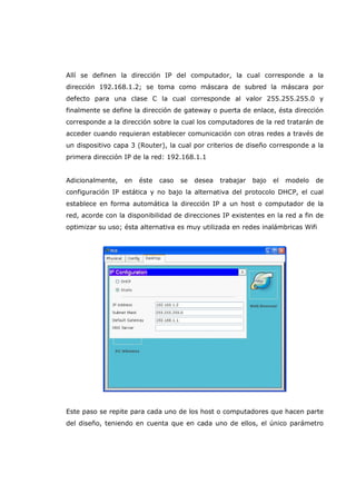 Allí se definen la dirección IP del computador, la cual corresponde a la
dirección 192.168.1.2; se toma como máscara de subred la máscara por
defecto para una clase C la cual corresponde al valor 255.255.255.0 y
finalmente se define la dirección de gateway o puerta de enlace, ésta dirección
corresponde a la dirección sobre la cual los computadores de la red tratarán de
acceder cuando requieran establecer comunicación con otras redes a través de
un dispositivo capa 3 (Router), la cual por criterios de diseño corresponde a la
primera dirección IP de la red: 192.168.1.1
Adicionalmente, en éste caso se desea trabajar bajo el modelo de
configuración IP estática y no bajo la alternativa del protocolo DHCP, el cual
establece en forma automática la dirección IP a un host o computador de la
red, acorde con la disponibilidad de direcciones IP existentes en la red a fin de
optimizar su uso; ésta alternativa es muy utilizada en redes inalámbricas Wifi
Este paso se repite para cada uno de los host o computadores que hacen parte
del diseño, teniendo en cuenta que en cada uno de ellos, el único parámetro
 