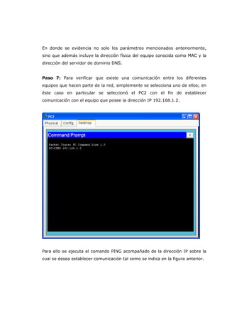 En donde se evidencia no solo los parámetros mencionados anteriormente,
sino que además incluye la dirección física del equipo conocida como MAC y la
dirección del servidor de dominio DNS.
Paso 7: Para verificar que existe una comunicación entre los diferentes
equipos que hacen parte de la red, simplemente se selecciona uno de ellos; en
éste caso en particular se seleccionó el PC2 con el fin de establecer
comunicación con el equipo que posee la dirección IP 192.168.1.2.
Para ello se ejecuta el comando PING acompañado de la dirección IP sobre la
cual se desea establecer comunicación tal como se indica en la figura anterior.
 