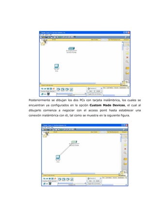 Posteriormente se dibujan los dos PCs con tarjeta inalámbrica, los cuales se
encuentran ya configurados en la opción Custom Made Devices, el cual al
dibujarlo comienza a negociar con el access point hasta establecer una
conexión inalámbrica con él, tal como se muestra en la siguiente figura.
 