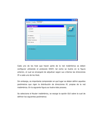 Cada uno de los host que hacen parte de la red inalámbrica se deben
configurar utilizando el protocolo DHCP, tal como se ilustra en la figura
anterior, el cual se encargará de adjudicar según sus criterios las direcciones
IP a cada uno de los Host.
Sin embargo, es importante comprender en qué lugar se deben definir aquellos
parámetros que rigen la distribución de direcciones IP, propias de la red
inalámbrica. En la siguiente figura se ilustra éste proceso.
Se selecciona el Router inalámbrico, se escoge la opción GUI sobre la cual de
definen los siguientes parámetros:
 