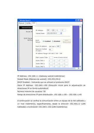 IP Address: 192.168.1.1 (Gateway subred inalámbrica)
Subset Mask (Máscara de subred): 255.255.255.0
DHCP Enabled : Indicando que se utilizará el protocolo DHCP
Stara IP Address: 192.168.1.100 (Dirección inicial para la adjudicación de
direcciones IP en forma automática)
Número máximo de usuarios: 50
Rango de direcciones IP para distribución: 192.168.1.100 – 192.168.1.149
A continuación se verifica la comunicación entre un equipo de la red cableada y
un host inalámbrico, específicamente, desde la dirección 192.168.2.2 (LAN
Cableada) a la dirección 192.168.1.102 (LAN Inalámbrica)
 