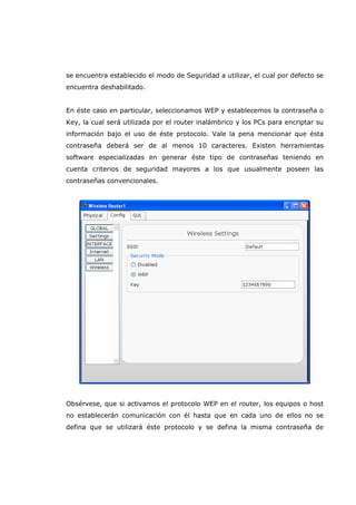 se encuentra establecido el modo de Seguridad a utilizar, el cual por defecto se
encuentra deshabilitado.
En éste caso en particular, seleccionamos WEP y establecemos la contraseña o
Key, la cual será utilizada por el router inalámbrico y los PCs para encriptar su
información bajo el uso de éste protocolo. Vale la pena mencionar que ésta
contraseña deberá ser de al menos 10 caracteres. Existen herramientas
software especializadas en generar éste tipo de contraseñas teniendo en
cuenta criterios de seguridad mayores a los que usualmente poseen las
contraseñas convencionales.
Obsérvese, que si activamos el protocolo WEP en el router, los equipos o host
no establecerán comunicación con él hasta que en cada uno de ellos no se
defina que se utilizará éste protocolo y se defina la misma contraseña de
 