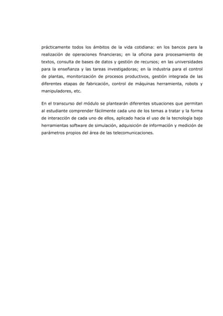 prácticamente todos los ámbitos de la vida cotidiana: en los bancos para la
realización de operaciones financieras; en la oficina para procesamiento de
textos, consulta de bases de datos y gestión de recursos; en las universidades
para la enseñanza y las tareas investigadoras; en la industria para el control
de plantas, monitorización de procesos productivos, gestión integrada de las
diferentes etapas de fabricación, control de máquinas herramienta, robots y
manipuladores, etc.
En el transcurso del módulo se plantearán diferentes situaciones que permitan
al estudiante comprender fácilmente cada uno de los temas a tratar y la forma
de interacción de cada uno de ellos, aplicado hacia el uso de la tecnología bajo
herramientas software de simulación, adquisición de información y medición de
parámetros propios del área de las telecomunicaciones.
 