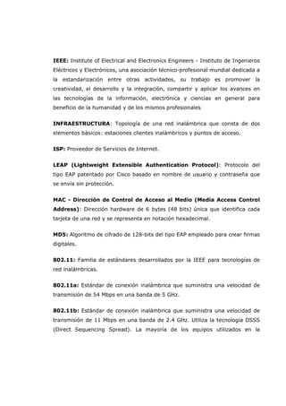 IEEE: Institute of Electrical and Electronics Engineers - Instituto de Ingenieros
Eléctricos y Electrónicos, una asociación técnico-profesional mundial dedicada a
la estandarización entre otras actividades, su trabajo es promover la
creatividad, el desarrollo y la integración, compartir y aplicar los avances en
las tecnologías de la información, electrónica y ciencias en general para
beneficio de la humanidad y de los mismos profesionales
INFRAESTRUCTURA: Topología de una red inalámbrica que consta de dos
elementos básicos: estaciones clientes inalámbricos y puntos de acceso.
ISP: Proveedor de Servicios de Internet.
LEAP (Lightweight Extensible Authentication Protocol): Protocolo del
tipo EAP patentado por Cisco basado en nombre de usuario y contraseña que
se envía sin protección.
MAC - Dirección de Control de Acceso al Medio (Media Access Control
Address): Dirección hardware de 6 bytes (48 bits) única que identifica cada
tarjeta de una red y se representa en notación hexadecimal.
MD5: Algoritmo de cifrado de 128-bits del tipo EAP empleado para crear firmas
digitales.
802.11: Familia de estándares desarrollados por la IEEE para tecnologías de
red inalámbricas.
802.11a: Estándar de conexión inalámbrica que suministra una velocidad de
transmisión de 54 Mbps en una banda de 5 GHz.
802.11b: Estándar de conexión inalámbrica que suministra una velocidad de
transmisión de 11 Mbps en una banda de 2.4 GHz. Utiliza la tecnología DSSS
(Direct Sequencing Spread). La mayoría de los equipos utilizados en la
 