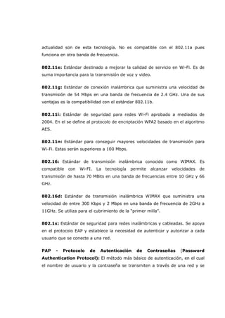 actualidad son de esta tecnología. No es compatible con el 802.11a pues
funciona en otra banda de frecuencia.
802.11e: Estándar destinado a mejorar la calidad de servicio en Wi-Fi. Es de
suma importancia para la transmisión de voz y video.
802.11g: Estándar de conexión inalámbrica que suministra una velocidad de
transmisión de 54 Mbps en una banda de frecuencia de 2.4 GHz. Una de sus
ventajas es la compatibilidad con el estándar 802.11b.
802.11i: Estándar de seguridad para redes Wi-Fi aprobado a mediados de
2004. En el se define al protocolo de encriptación WPA2 basado en el algoritmo
AES.
802.11n: Estándar para conseguir mayores velocidades de transmisión para
Wi-Fi. Estas serán superiores a 100 Mbps.
802.16: Estándar de transmisión inalámbrica conocido como WIMAX. Es
compatible con Wi-FI. La tecnología permite alcanzar velocidades de
transmisión de hasta 70 MBits en una banda de frecuencias entre 10 GHz y 66
GHz.
802.16d: Estándar de transmisión inalámbrica WIMAX que suministra una
velocidad de entre 300 Kbps y 2 Mbps en una banda de frecuencia de 2GHz a
11GHz. Se utiliza para el cubrimiento de la “primer milla”.
802.1x: Estándar de seguridad para redes inalámbricas y cableadas. Se apoya
en el protocolo EAP y establece la necesidad de autenticar y autorizar a cada
usuario que se conecte a una red.
PAP - Protocolo de Autenticación de Contraseñas (Password
Authentication Protocol): El método más básico de autenticación, en el cual
el nombre de usuario y la contraseña se transmiten a través de una red y se
 