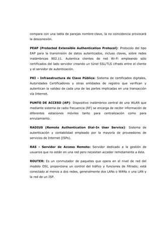 compara con una tabla de parejas nombre-clave, la no coincidencia provocará
la desconexión.
PEAP (Protected Extensible Authentication Protocol): Protocolo del tipo
EAP para la transmisión de datos autenticados, incluso claves, sobre redes
inalámbricas 802.11. Autentica clientes de red Wi-Fi empleando sólo
certificados del lado servidor creando un túnel SSL/TLS cifrado entre el cliente
y el servidor de autenticación.
PKI - Infraestructura de Clave Pública: Sistema de certificados digitales,
Autoridades Certificadores y otras entidades de registro que verifican y
autentican la validez de cada una de las partes implicadas en una transacción
vía Internet.
PUNTO DE ACCESO (AP): Dispositivo inalámbrico central de una WLAN que
mediante sistema de radio frecuencia (RF) se encarga de recibir información de
diferentes estaciones móviles tanto para centralización como para
enrutamiento.
RADIUS (Remote Authentication Dial-In User Service): Sistema de
autenticación y contabilidad empleado por la mayoría de proveedores de
servicios de Internet (ISPs).
RAS - Servidor de Acceso Remoto: Servidor dedicado a la gestión de
usuarios que no están en una red pero necesitan acceder remotamente a ésta.
ROUTER: Es un conmutador de paquetes que opera en el nivel de red del
modelo OSI, proporciona un control del tráfico y funciones de filtrado; está
conectado al menos a dos redes, generalmente dos LANs o WANs o una LAN y
la red de un ISP.
 