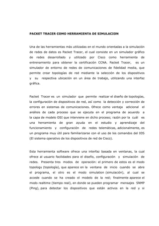 PACKET TRACER COMO HERRAMIENTA DE SIMULACION
Una de las herramientas más utilizadas en el mundo orientadas a la simulación
de redes de datos es Packet Tracer, el cual consiste en un simulador gráfico
de redes desarrollado y utilizado por Cisco como herramienta de
entrenamiento para obtener la certificación CCNA. Packet Tracer, es un
simulador de entorno de redes de comunicaciones de fidelidad media, que
permite crear topologías de red mediante la selección de los dispositivos
y su respectiva ubicación en un área de trabajo, utilizando una interfaz
gráfica.
Packet Tracer es un simulador que permite realizar el diseño de topologías,
la configuración de dispositivos de red, así como la detección y corrección de
errores en sistemas de comunicaciones. Ofrece como ventaja adicional el
análisis de cada proceso que se ejecuta en el programa de acuerdo a
la capa de modelo OSI que interviene en dicho proceso; razón por la cuál es
una herramienta de gran ayuda en el estudio y aprendizaje del
funcionamiento y configuración de redes telemáticas, adicionalmente, es
un programa muy útil para familiarizarse con el uso de los comandos del IOS
(El sistema operativo de los dispositivos de red de Cisco).
Esta herramienta software ofrece una interfaz basada en ventanas, la cual
ofrece al usuario facilidades para el diseño, configuración y simulación de
redes. Presenta tres modos de operación: el primero de estos es el modo
topology (topología), que aparece en la ventana de inicio cuando se abre
el programa, el otro es el modo simulation (simulación), al cual se
accede cuando se ha creado el modelo de la red; finalmente aparece el
modo realtime (tiempo real), en donde se pueden programar mensajes SNMP
(Ping), para detectar los dispositivos que están activos en la red y si
 
