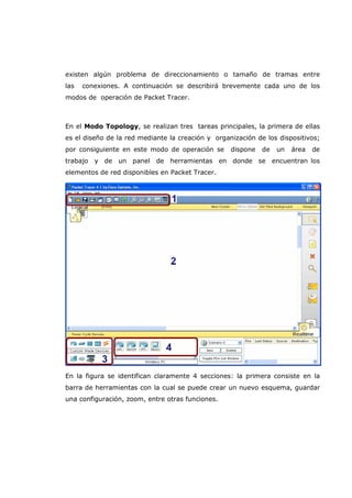 existen algún problema de direccionamiento o tamaño de tramas entre
las conexiones. A continuación se describirá brevemente cada uno de los
modos de operación de Packet Tracer.
En el Modo Topology, se realizan tres tareas principales, la primera de ellas
es el diseño de la red mediante la creación y organización de los dispositivos;
por consiguiente en este modo de operación se dispone de un área de
trabajo y de un panel de herramientas en donde se encuentran los
elementos de red disponibles en Packet Tracer.
En la figura se identifican claramente 4 secciones: la primera consiste en la
barra de herramientas con la cual se puede crear un nuevo esquema, guardar
una configuración, zoom, entre otras funciones.
 