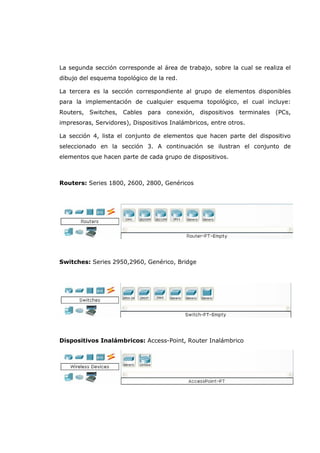 La segunda sección corresponde al área de trabajo, sobre la cual se realiza el
dibujo del esquema topológico de la red.
La tercera es la sección correspondiente al grupo de elementos disponibles
para la implementación de cualquier esquema topológico, el cual incluye:
Routers, Switches, Cables para conexión, dispositivos terminales (PCs,
impresoras, Servidores), Dispositivos Inalámbricos, entre otros.
La sección 4, lista el conjunto de elementos que hacen parte del dispositivo
seleccionado en la sección 3. A continuación se ilustran el conjunto de
elementos que hacen parte de cada grupo de dispositivos.
Routers: Series 1800, 2600, 2800, Genéricos
Switches: Series 2950,2960, Genérico, Bridge
Dispositivos Inalámbricos: Access-Point, Router Inalámbrico
 