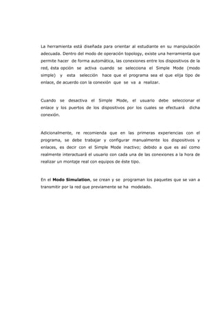 La herramienta está diseñada para orientar al estudiante en su manipulación
adecuada. Dentro del modo de operación topology, existe una herramienta que
permite hacer de forma automática, las conexiones entre los dispositivos de la
red, ésta opción se activa cuando se selecciona el Simple Mode (modo
simple) y esta selección hace que el programa sea el que elija tipo de
enlace, de acuerdo con la conexión que se va a realizar.
Cuando se desactiva el Simple Mode, el usuario debe seleccionar el
enlace y los puertos de los dispositivos por los cuales se efectuará dicha
conexión.
Adicionalmente, re recomienda que en las primeras experiencias con el
programa, se debe trabajar y configurar manualmente los dispositivos y
enlaces, es decir con el Simple Mode inactivo; debido a que es así como
realmente interactuará el usuario con cada una de las conexiones a la hora de
realizar un montaje real con equipos de éste tipo.
En el Modo Simulation, se crean y se programan los paquetes que se van a
transmitir por la red que previamente se ha modelado.
 