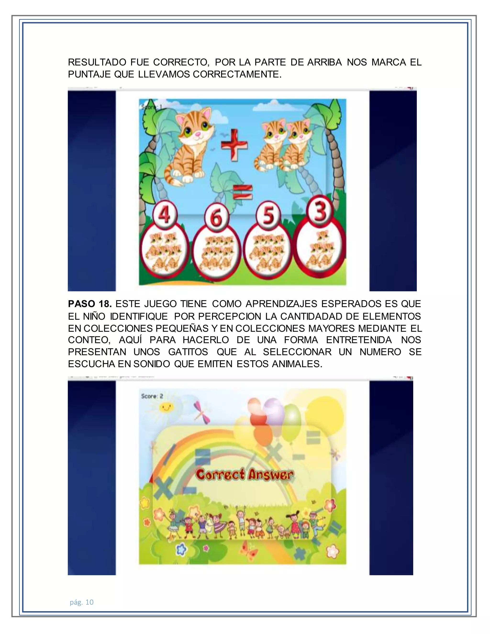 pág. 10
RESULTADO FUE CORRECTO, POR LA PARTE DE ARRIBA NOS MARCA EL
PUNTAJE QUE LLEVAMOS CORRECTAMENTE.
PASO 18. ESTE JUEGO TIENE COMO APRENDIZAJES ESPERADOS ES QUE
EL NIÑO IDENTIFIQUE POR PERCEPCION LA CANTIDADAD DE ELEMENTOS
EN COLECCIONES PEQUEÑAS Y EN COLECCIONES MAYORES MEDIANTE EL
CONTEO, AQUÍ PARA HACERLO DE UNA FORMA ENTRETENIDA NOS
PRESENTAN UNOS GATITOS QUE AL SELECCIONAR UN NUMERO SE
ESCUCHA EN SONIDO QUE EMITEN ESTOS ANIMALES.
 