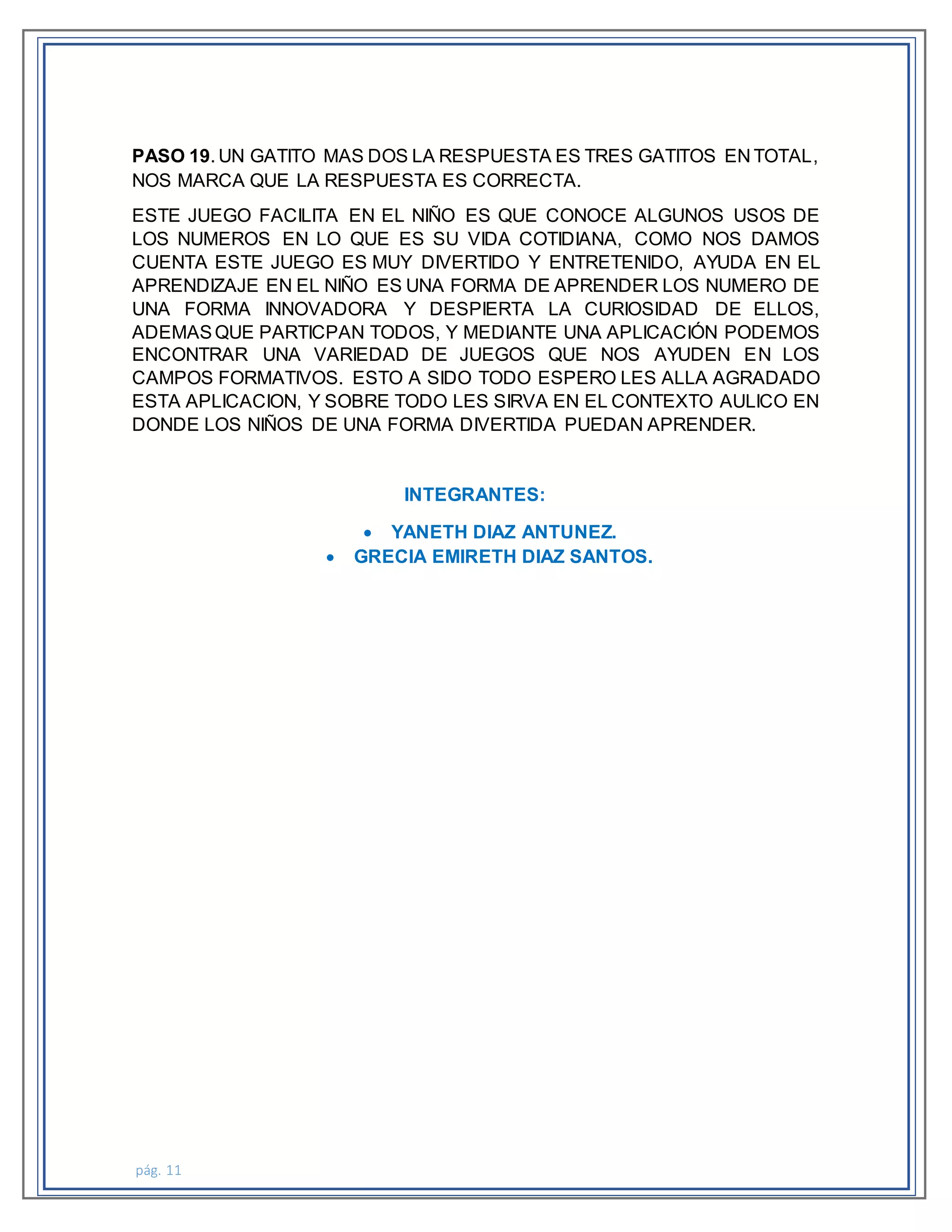 pág. 11
PASO 19. UN GATITO MAS DOS LA RESPUESTA ES TRES GATITOS EN TOTAL,
NOS MARCA QUE LA RESPUESTA ES CORRECTA.
ESTE JUEGO FACILITA EN EL NIÑO ES QUE CONOCE ALGUNOS USOS DE
LOS NUMEROS EN LO QUE ES SU VIDA COTIDIANA, COMO NOS DAMOS
CUENTA ESTE JUEGO ES MUY DIVERTIDO Y ENTRETENIDO, AYUDA EN EL
APRENDIZAJE EN EL NIÑO ES UNA FORMA DE APRENDER LOS NUMERO DE
UNA FORMA INNOVADORA Y DESPIERTA LA CURIOSIDAD DE ELLOS,
ADEMASQUE PARTICPAN TODOS, Y MEDIANTE UNA APLICACIÓN PODEMOS
ENCONTRAR UNA VARIEDAD DE JUEGOS QUE NOS AYUDEN EN LOS
CAMPOS FORMATIVOS. ESTO A SIDO TODO ESPERO LES ALLA AGRADADO
ESTA APLICACION, Y SOBRE TODO LES SIRVA EN EL CONTEXTO AULICO EN
DONDE LOS NIÑOS DE UNA FORMA DIVERTIDA PUEDAN APRENDER.
INTEGRANTES:
 YANETH DIAZ ANTUNEZ.
 GRECIA EMIRETH DIAZ SANTOS.
 